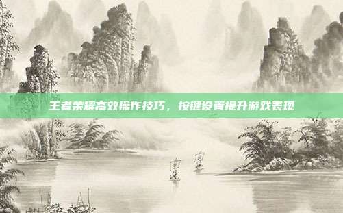 王者荣耀高效操作技巧,按键设置提升游戏表现
