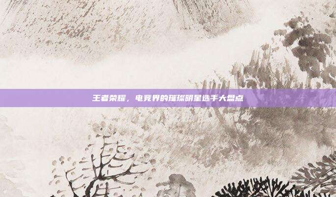王者荣耀,电竞界的璀璨明星选手大盘点