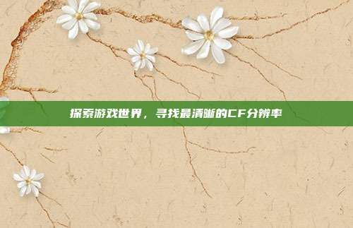 探索游戏世界,寻找最清晰的CF分辨率