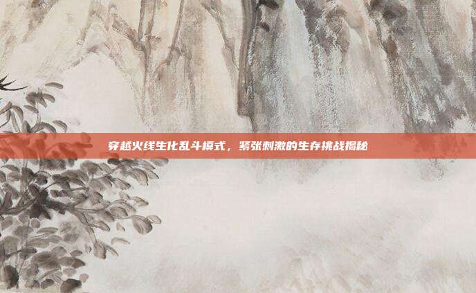 穿越火线生化乱斗模式,紧张刺激的生存挑战揭秘