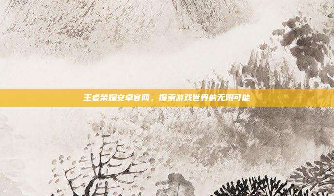 王者荣耀安卓官网,探索游戏世界的无限可能
