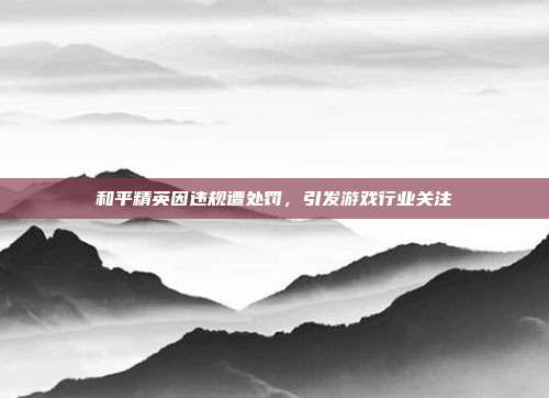 和平精英因违规遭处罚,引发游戏行业关注
