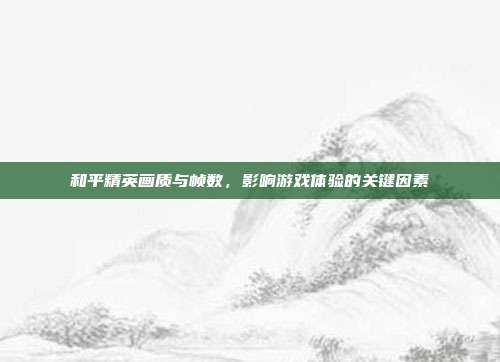和平精英画质与帧数,影响游戏体验的关键因素