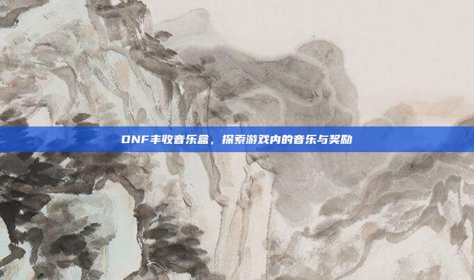 DNF丰收音乐盒,探索游戏内的音乐与奖励