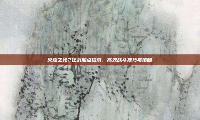 火炬之光2狂战加点指南,高效战斗技巧与策略
