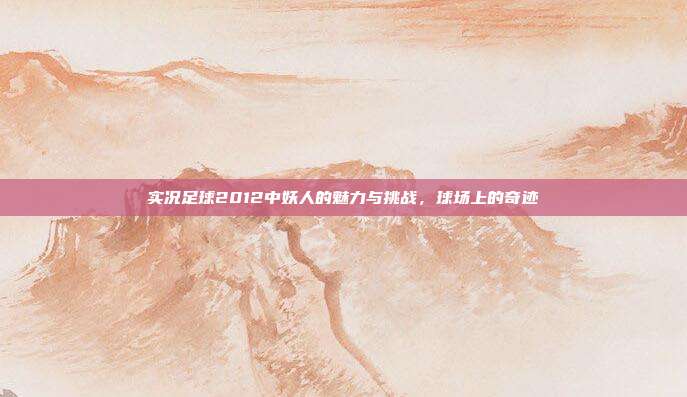 实况足球2012中妖人的魅力与挑战,球场上的奇迹