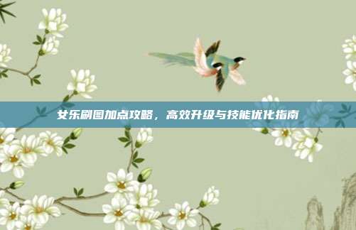 女乐刷图加点攻略,高效升级与技能优化指南