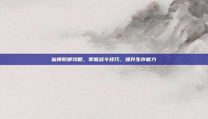 仙侠防御攻略,掌握战斗技巧,提升生存能力