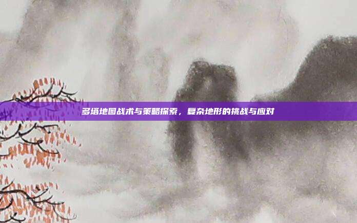 多塔地图战术与策略探索,复杂地形的挑战与应对