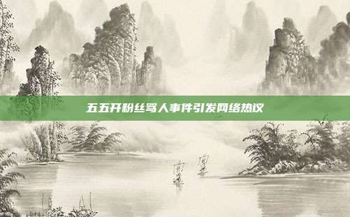 五五开粉丝骂人事件引发网络热议