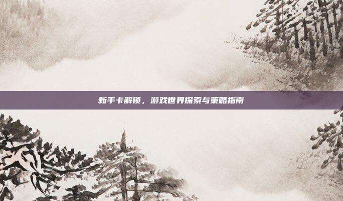 新手卡解锁,游戏世界探索与策略指南