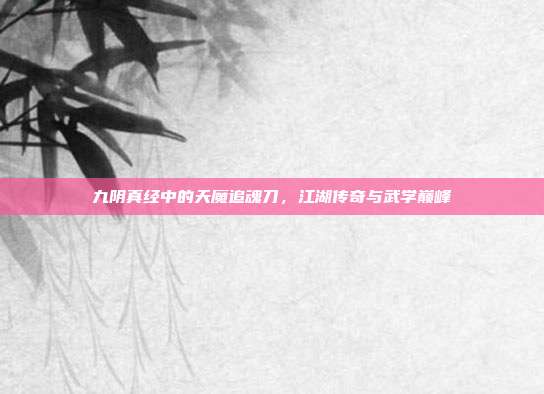 九阴真经中的天魔追魂刀,江湖传奇与武学巅峰