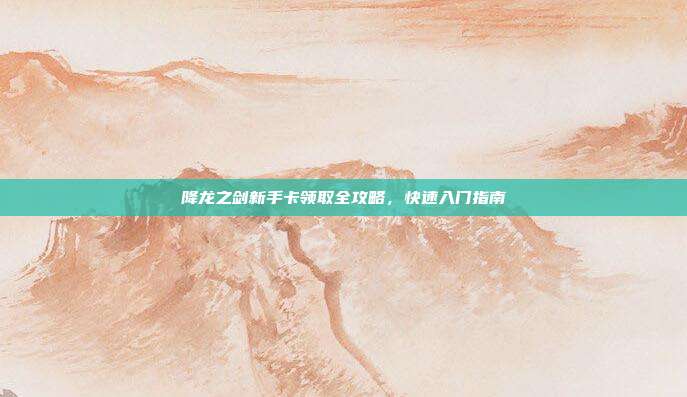 降龙之剑新手卡领取全攻略,快速入门指南