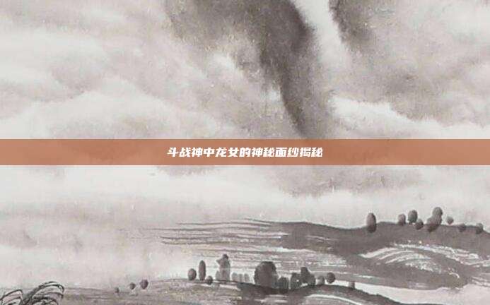 斗战神中龙女的神秘面纱揭秘