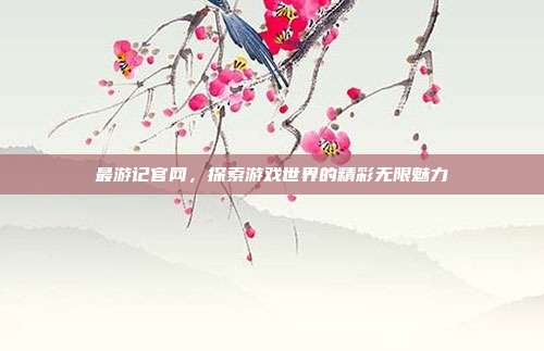 最游记官网,探索游戏世界的精彩无限魅力