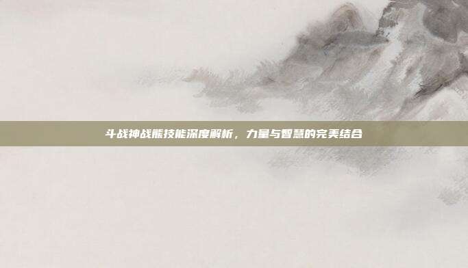 斗战神战熊技能深度解析,力量与智慧的完美结合