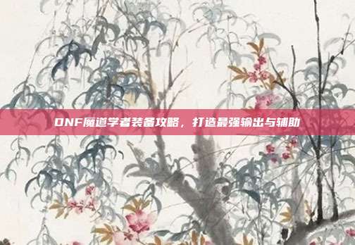 DNF魔道学者装备攻略,打造最强输出与辅助