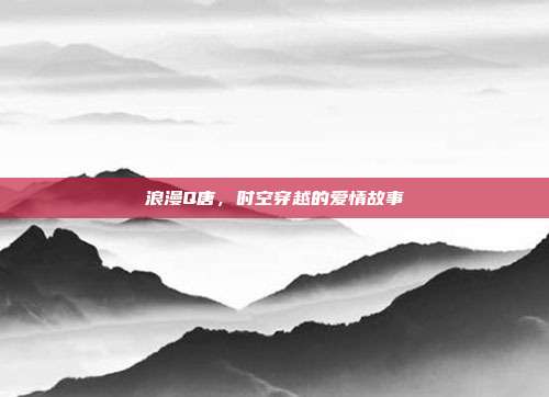 浪漫Q唐,时空穿越的爱情故事