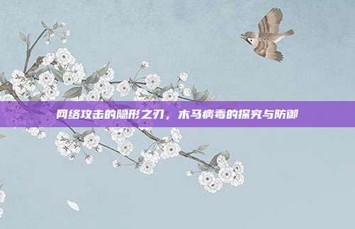 网络攻击的隐形之刃,木马病毒的探究与防御