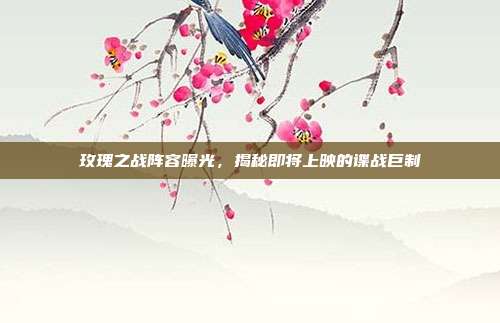 玫瑰之战阵容曝光,揭秘即将上映的谍战巨制