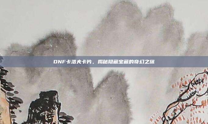 DNF卡洛夫卡片,揭秘隐藏宝藏的奇幻之旅