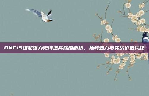 DNF15级超强力史诗道具深度解析,独特魅力与实战价值揭秘