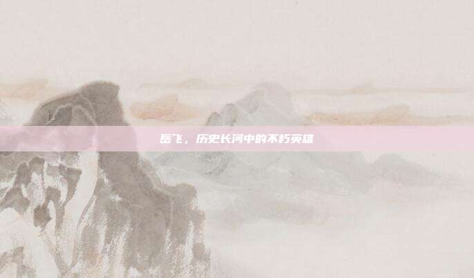 岳飞,历史长河中的不朽英雄