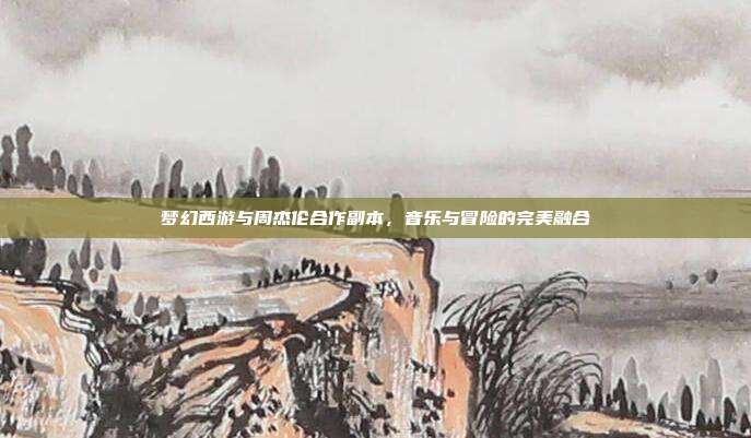 梦幻西游与周杰伦合作副本,音乐与冒险的完美融合