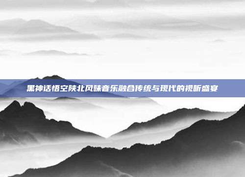黑神话悟空陕北风味音乐融合传统与现代的视听盛宴