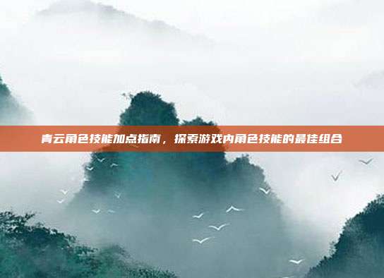 青云角色技能加点指南,探索游戏内角色技能的最佳组合
