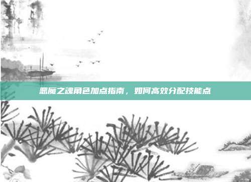 恶魔之魂角色加点指南,如何高效分配技能点