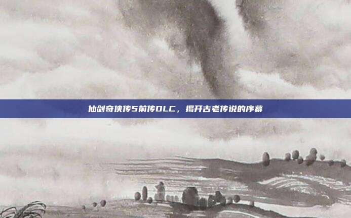 仙剑奇侠传5前传DLC,揭开古老传说的序幕