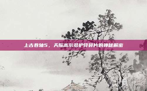 上古卷轴5,天际高尔多护符碎片的神秘解密