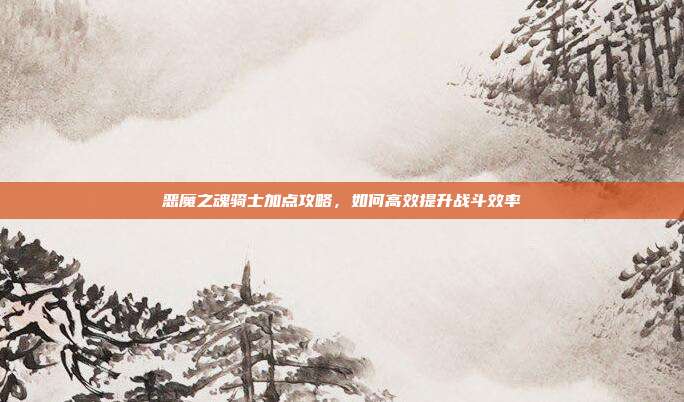 恶魔之魂骑士加点攻略,如何高效提升战斗效率