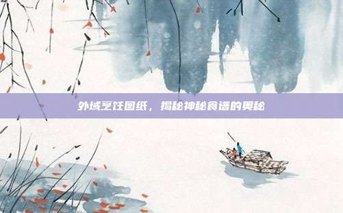 外域烹饪图纸,揭秘神秘食谱的奥秘