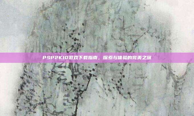 PSP2K10游戏下载指南,探索与体验的完美之旅