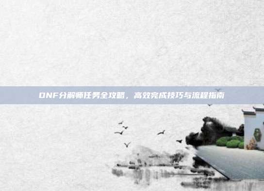 DNF分解师任务全攻略,高效完成技巧与流程指南