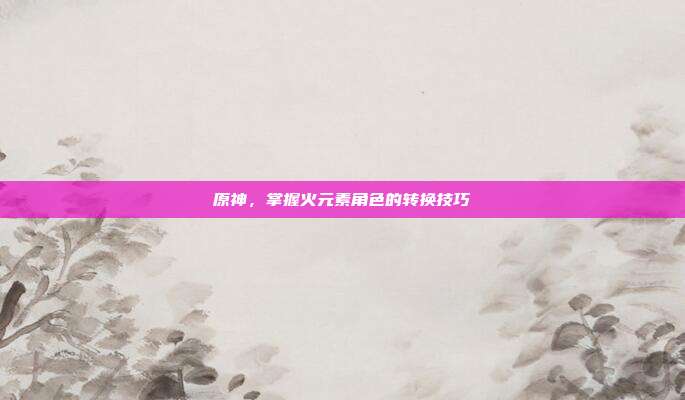 原神,掌握火元素角色的转换技巧