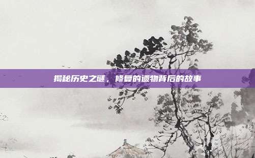 揭秘历史之谜,修复的遗物背后的故事