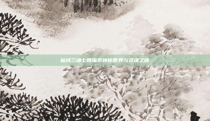 仙域三魂七魄探索神秘世界与灵魂之谜