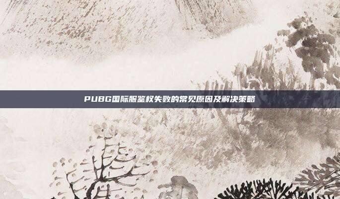 PUBG国际服鉴权失败的常见原因及解决策略