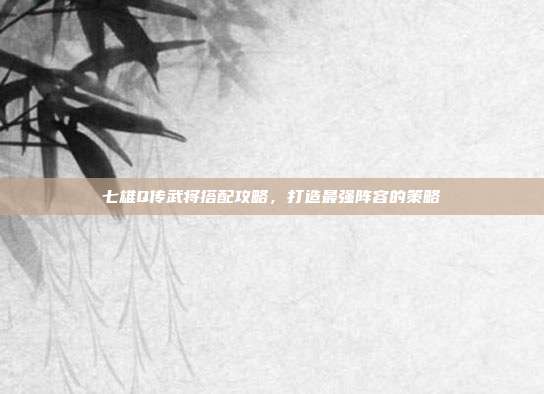 七雄Q传武将搭配攻略,打造最强阵容的策略