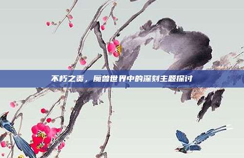 不朽之责,魔兽世界中的深刻主题探讨