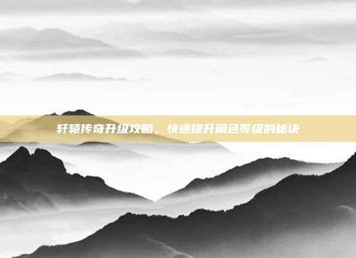 轩辕传奇升级攻略,快速提升角色等级的秘诀