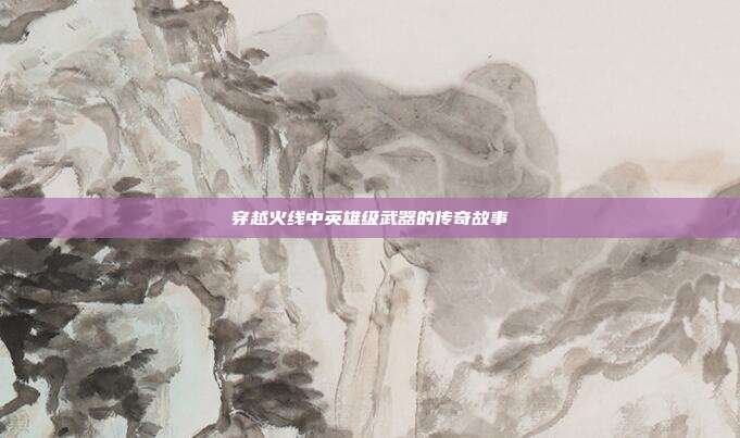 穿越火线中英雄级武器的传奇故事