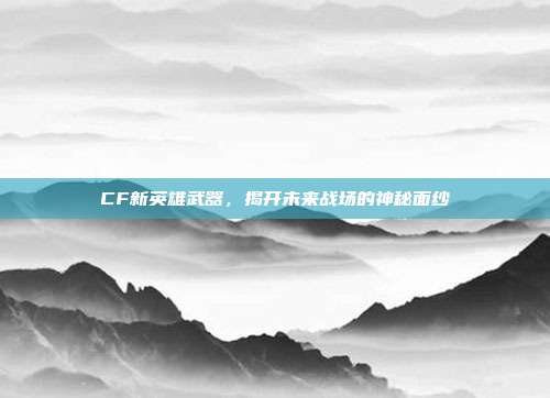 CF新英雄武器,揭开未来战场的神秘面纱