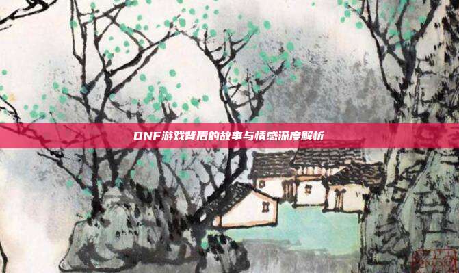DNF游戏背后的故事与情感深度解析