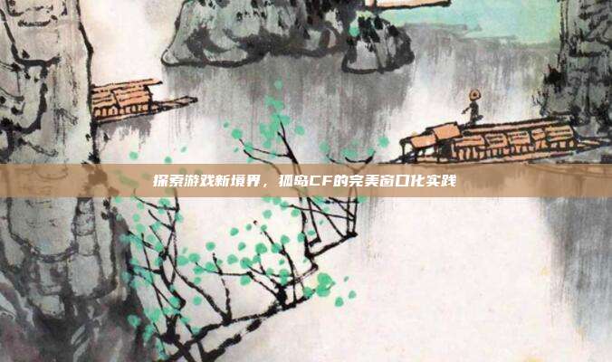 探索游戏新境界,狐岛CF的完美窗口化实践