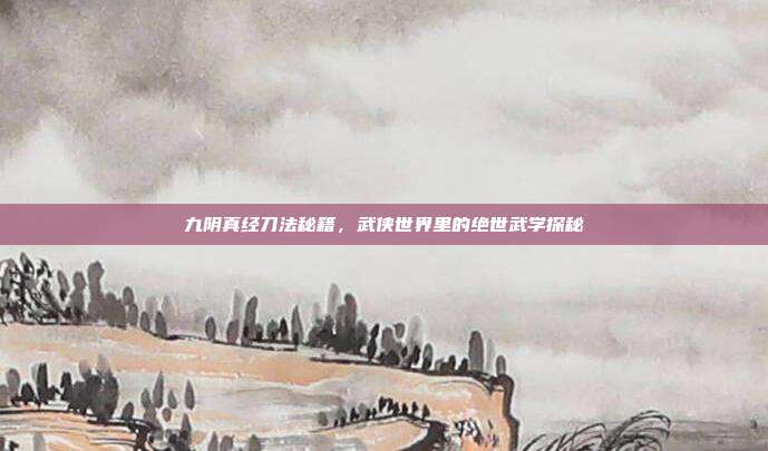 九阴真经刀法秘籍,武侠世界里的绝世武学探秘
