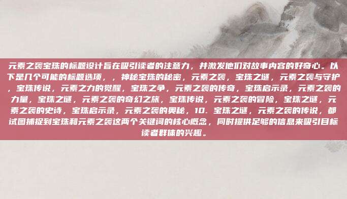 元素之袭宝珠的标题设计旨在吸引读者的注意力,并激发他们对故事内容的好奇心。以下是几个可能的标题选项,,神秘宝珠的秘密,元素之袭,宝珠之谜,元素之袭与守护,宝珠传说,元素之力的觉醒,宝珠之争,元素之袭的传奇,宝珠启示录,元素之袭的力量,宝珠之谜,元素之袭的奇幻之旅,宝珠传说,元素之袭的冒险,宝珠之谜,元素之袭的史诗,宝珠启示录,元素之袭的奥秘,10. 宝珠之谜,元素之袭的传说,都试图捕捉到宝珠和元素之袭这两个关键词的核心概念,同时提供足够的信息来吸引目标读者群体的兴趣。